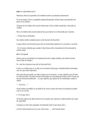 ■ ■ Los espectadores piso '
Mientras observa la pantalla, Ino también estaba escuchando atentamente.
En el escenario, Sora y compañía estaban durmiendo al lado Izuna, permitiendo Ino
para oír sus latidos.
El pulso de los latidos del corazón determina si Sora estaba mintiendo o diciendo la
verdad.
Pero, los latidos del corazón dijeron Ino que todavía no se han dado por vencidos.
- Tienen trucos utilizados.
Ino estaba siendo cuidadoso para evitar Kurami de descubrir.
Luego utilizó una frecuencia que sólo los licántropos podían oír y comenzó a susurrar.
- Sí, el mismo método que cuando le dijo Izuna sobre el paradero de Sora durante la
misión snipe.
■ En el juego ■
[Izuna, que se encuentran en el parque del oeste, tenga cuidado, que todavía tienen
trucos bajo la manga.]
Sí - este fue el primer truco de la Unión del Este.
Como es evidente que no se dijo en el comienzo del juego, la batalla habría terminado
una vez que están expuestos.
Pero para Ino que podía ver todo el juego en el escenario - lo que significa que él tenía
la visión de Dios. [Consejo de Ino] sólo podía ser escuchado por Izuna como el tono era
de una frecuencia diferente ... Lo que significa que aparte de los licántropos, nadie lo
sabría.
"... Fuu Fuu ...."
Izuna estaba escondido en un edificio de varios cientos de metros de distancia cuando
oyó la voz de Ino.
(- Ya sé que, des.)
Si fueran capaces de idear tácticas de ese grado, por supuesto, tendrían planes de copia
de seguridad.
(Aunque yo sólo estoy espiando, he planeado todo lo que fuera, des.)
¿Cómo reaccionarían una vez que vieron que ...... vale la pena mirar.
 