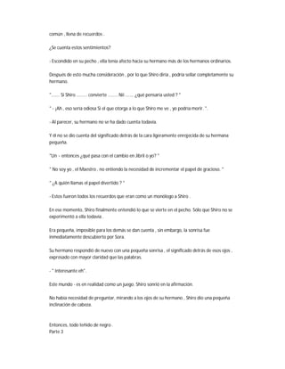 común , llena de recuerdos .
¿Se cuenta estos sentimientos?
- Escondido en su pecho , ella tenía afecto hacia su hermano más de los hermanos ordinarios.
Después de esto mucha consideración , por lo que Shiro diría , podría sellar completamente su
hermano.
"....... Si Shiro ......... convierte ........ Nii ....... ¿qué pensaría usted ? "
" - ¡Ah , eso sería odiosa Si el que otorga a lo que Shiro me ve , yo podría morir. ".
- Al parecer, su hermano no se ha dado cuenta todavía.
Y él no se dio cuenta del significado detrás de la cara ligeramente enrojecida de su hermana
pequeña.
"Un ~ entonces ¿qué pasa con el cambio en Jibril o yo? "
" No soy yo , el Maestro , no entiendo la necesidad de incrementar el papel de gracioso. "
" ¿A quién llamas el papel divertido ? "
- Estos fueron todos los recuerdos que eran como un monólogo a Shiro .
En ese momento, Shiro finalmente entendió lo que se vierte en el pecho. Sólo que Shiro no se
experimentó a ella todavía .
Era pequeña, imposible para los demás se dan cuenta , sin embargo, la sonrisa fue
inmediatamente descubierto por Sora.
Su hermano respondió de nuevo con una pequeña sonrisa , el significado detrás de esos ojos ,
expresado con mayor claridad que las palabras.
- " Interesante eh".
Este mundo - es en realidad como un juego. Shiro sonrió en la afirmación.
No había necesidad de preguntar, mirando a los ojos de su hermano , Shiro dio una pequeña
inclinación de cabeza.
Entonces, todo teñido de negro .
Parte 3
 