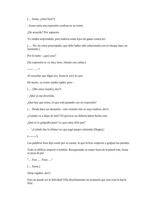 [.... Izuna, ¿estás bien?]
- Izuna tenía una expresión confusa en su rostro.
¿De acuerdo? Por supuesto.
Yo estaba sorprendido, pero todavía están lejos de ganar contra mí -
[..... No, no estoy preocupado, que debe haber sido relacionado con el choque hace un
momento.]
Por lo tanto - ¿qué cosa?
[Su expresión se ve muy tieso, tómalo con calma.]
------ ......?
Al escuchar que digas eso, Izuna le tocó la cara.
De hecho, su rostro estaba rígido, pero -
(..... [Me estoy riendo], des?)
- ¿Qué es tan divertido,
¿Qué hay que reírse, lo que está pasando con mi expresión!
(.... Desde hace un momento - este corazón mío es muy ruidoso, des!)
¿Cuándo va a dejar de latir? El ejercicio no debería haber hecho esto.
¿Qué es lo golpeaba para? Lo que estoy feliz por?
- 「¿Cuándo fue la última vez que jugó juegos sintiendo [Happy]」
(--------!)
Las palabras Sora dijo cruzó por su mente, lo que la hizo empezar a golpear las paredes.
Todo el edificio empezó a temblar. Recuperando su mano fuera de la pared rota, Izuna
se puso de pie.
".... Fuu ..... Fuuu ...."
[.... Izuna.]
(Stop regañar, des!)
Esto no puede ser la felicidad! Ella absolutamente no aceptaría que esta cosa la hacía
feliz.
 