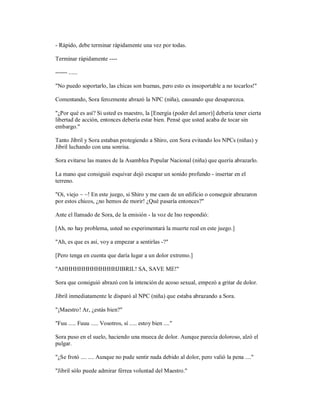 - Rápido, debe terminar rápidamente una vez por todas.
Terminar rápidamente ----
------ ......
"No puedo soportarlo, las chicas son buenas, pero esto es insoportable a no tocarlos!"
Comentando, Sora ferozmente abrazó la NPC (niña), causando que desaparezca.
"¿Por qué es así? Si usted es maestro, la [Energía (poder del amor)] debería tener cierta
libertad de acción, entonces debería estar bien. Pensé que usted acaba de tocar sin
embargo."
Tanto Jibril y Sora estaban protegiendo a Shiro, con Sora evitando los NPCs (niñas) y
Jibril luchando con una sonrisa.
Sora evitarse las manos de la Asamblea Popular Nacional (niña) que quería abrazarlo.
La mano que consiguió esquivar dejó escapar un sonido profundo - insertar en el
terreno.
"Oi, viejo ~ ~! En este juego, si Shiro y me caen de un edificio o conseguir abrazaron
por estos chicos, ¿no hemos de morir! ¿Qué pasaría entonces?"
Ante el llamado de Sora, de la emisión - la voz de Ino respondió:
[Ah, no hay problema, usted no experimentará la muerte real en este juego.]
"Ah, es que es así, voy a empezar a sentirlas -?"
[Pero tenga en cuenta que daría lugar a un dolor extremo.]
"AHHHHHHHHHHHHHJIBRIL! SA, SAVE ME!"
Sora que consiguió abrazó con la intención de acoso sexual, empezó a gritar de dolor.
Jibril inmediatamente le disparó al NPC (niña) que estaba abrazando a Sora.
"¡Maestro! Ar, ¿estás bien?"
"Fuu ..... Fuuu ..... Vosotros, sí ..... estoy bien ...."
Sora puso en el suelo, haciendo una mueca de dolor. Aunque parecía doloroso, alzó el
pulgar.
"¿Se frotó .... .... Aunque no pude sentir nada debido al dolor, pero valió la pena ...."
"Jibril sólo puede admirar férrea voluntad del Maestro."
 