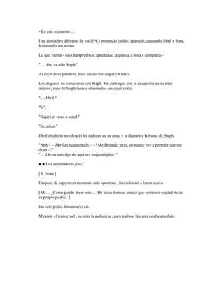 - En este momento ....
Una atmósfera diferente de los NPCs promedio (niñas) apareció, causando Jibril y Sora,
levantando sus armas.
Lo que vieron - ojos inexpresivos, apuntando la pistola a Sora y compañía -
"..... Oh, es sólo Steph."
Al decir estas palabras, Sora sin vacilar disparó 8 balas.
Los disparos no conectaron con Steph. Sin embargo, con la excepción de su ropa
interior, ropa de Steph fueron eliminados sin dejar rastro.
".... Jibril."
"Sí".
"Dejaré el resto a usted."
"Sí, señor."
Jibril obedeció en silencio las órdenes de su amo, y le disparó a la frente de Steph.
"Ahh ~ ~ Jibril es taaaan malo ~ ~! Me Dejando atrás, yo nunca voy a permitir que me
dejes ~?"
".... Llevar este tipo de aquí era muy estúpido. "
■ ■ Los espectadores piso '
[ I, Izuna ]
Después de esperar un momento más oportuno , Ino informó a Izuna nuevo.
[Ah .... ¿Cómo puedo decir esto .... De todas formas, parece que no tienen piedad hacia
su propio pueblo. ]
Ino sólo podía denunciarlo así.
Mirando el trato cruel , no sólo la audiencia , pero incluso Kurami estaba aturdido .
 