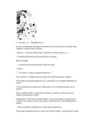 (.... Ese niño , es .... Trabajando duro . )
Conocer el tratamiento que Steph sufre debido a los recuerdos de Sora , Kurami sentía
simpatía. Fii dijeron luego a Kurami :
" Kurami .... siento que usted y Steph -san podría ser buenos amigos yo ~ . "
- El significado de esta frase, Kurami decidió no seguirlo .
■ En el juego ■
.... Casi dos horas han pasado desde el inicio del juego.
Y ahora -
".... Por último, se redujo a una guerra defensiva . "
Sora murmuró , su primera capa ya se había ido mientras permanecía vigilante.
Para él haber conseguido golpear una vez , ¿fue debido a sus increíbles habilidades de
juicio ?
¿O era simplemente la idea de que [ Nadie quiere ver a un hombre desnudo ] que lo
golpeó ?
Shiro ya había perdido a su chaqueta de uniforme , dejándola con sólo una camisa
blanca y medias hasta la rodilla .
Originalmente, Jibril estaba vestido skimpily , y ella ya ha perdido un par de botones .
Si ella recibe un disparo una vez más , parece una escena que no era saludable para el
público.
- Están actualmente [ Atrapado en un estado de preocupaciones ] .
Izuna siguió atacando mientras se mezcla con los NPCs (niñas ) , haciendo que se tienen
 