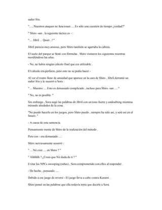 sudor frío.
"..... Nuestros ataques no funcionan .... Es sólo una cuestión de tiempo ¿verdad?"
" Shiro -san , la siguiente táctica es - :
".... Jibril ... Quiet ..! "
Jibril parecía muy ansioso, pero Shiro también se agarraba la cabeza.
El suelo del parque se llenó con fórmulas . Shiro visitaron los siguientes mientras
mordiéndose las uñas.
- No, no había ningún cálculo final que era utilizable .
El cálculo era perfecto, pero esto no se podía hacer -
Al ver el rostro lleno de ansiedad que aparece en la cara de Shiro , Jibril derramó un
sudor frío y le susurró a Sora :
" ... Maestro .... Esto es demasiado complicado , incluso para Shiro -san .... "
" No, no es posible. "
Sin embargo , Sora negó las palabras de Jibril con un tono fuerte y undoubting mientras
mirando alrededor de la zona.
"No puedo hacerlo en los juegos, pero Shiro puedo , siempre ha sido así, y será así en el
futuro. "
- A causa de esta sentencia.
Pensamiento mente de Shiro de la realización del método .
Pero eso - era demasiado ....
Shiro nerviosamente susurró :
" ... Nii cree .... en Shiro ? "
" Ahhhhh ? ¿Crees que Nii duda de ti ? "
Evitar los NPCs swooping (niñas) , Sora comprometido con ellos al responder .
- De hecho , pensando .....
Debido a ese juego de reversi - El juego lleva a cabo contra Kurami .
Shiro pensó en las palabras que ella todavía tenía que decirle a Sora.
 