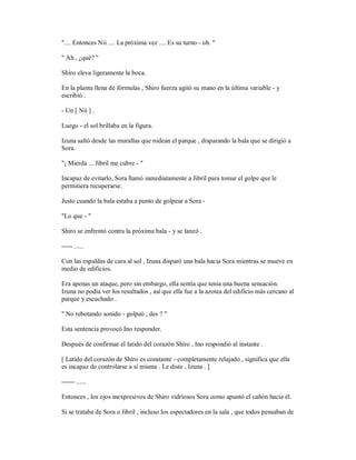 ".... Entonces Nii .... La próxima vez .... Es su turno - oh. "
" Ah , ¿qué? "
Shiro eleva ligeramente la boca.
En la planta llena de fórmulas , Shiro fuerza agitó su mano en la última variable - y
escribió .
- Un [ Nii ] .
Luego - el sol brillaba en la figura.
Izuna saltó desde las murallas que rodean el parque , disparando la bala que se dirigió a
Sora.
"¡ Mierda ... Jibril me cubre - "
Incapaz de evitarlo, Sora llamó inmediatamente a Jibril para tomar el golpe que le
permitiera recuperarse.
Justo cuando la bala estaba a punto de golpear a Sora -
"Lo que - "
Shiro se enfrentó contra la próxima bala - y se lanzó .
----- ......
Con las espaldas de cara al sol , Izuna disparó una bala hacia Sora mientras se mueve en
medio de edificios.
Era apenas un ataque, pero sin embargo, ella sentía que tenía una buena sensación.
Izuna no podía ver los resultados , así que ella fue a la azotea del edificio más cercano al
parque y escuchado .
" No rebotando sonido - golpeó , des ? "
Esta sentencia provocó Ino responder.
Después de confirmar el latido del corazón Shiro , Ino respondió al instante .
[ Latido del corazón de Shiro es constante - completamente relajado , significa que ella
es incapaz de controlarse a sí misma . Le diste , Izuna . ]
------ ......
Entonces , los ojos inexpresivos de Shiro vidriosos Sora como apuntó el cañón hacia él.
Si se trataba de Sora o Jibril , incluso los espectadores en la sala , que todos pensaban de
 