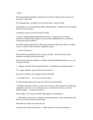 " Jibril ! "
Jibril respondió de inmediato al escuchar la voz de Sora. Ella pisa diez metros en un
solo paso y cogió Sora.
En el segundo paso , se dirigió otros cincuenta metros , antes de saltar .
Sin embargo, el [ cortina Bouncing ] Shiro salió disparado , calculado incluso la entrada
de Jibril y ruta de escape .
La banda de metal en el brazo de Jibril se afeitó .
- Como la experimentada anteriormente por Izuna , el ataque que tuvo cálculo
demoníaca , podría incluso obligar a la carrera más combatiente de los [ ] Dieciséis
carreras para tener escalofríos .
Por último la gestión de la tierra, Jibril coloca Sora hacia abajo, pero Shiro ya se había
vuelto su cuerpo y estaba listo para el siguiente ataque.
".... Por fin terminó eh . "
Ella finalmente experimentó lo que era capaz de Shiro - las técnicas que incluso
tramposos no podían ponerse de pie para .
Jibril murmuró mientras temblaba , no había ninguna posibilidad de ganar si no se usó
la fórmula de Shiro .
".... Maestro, por qué Shiro protegería Maestro, yo simplemente no puede entender - "
"Sí - porque entiendo , así que está bien si no lo hace . "
Sora dijo con fuerza y miró el parque lleno de fórmulas.
" La variable [ Nii ] .... Nii , lo que me quiere decir. "
Un sudor frío que gotea por la cara, Sora tenía una sonrisa forzada .
" Incluida la situación en Shiro se convierte en enemigo , [Me] siendo una variable para
completar la ecuación - esto nos llevaría a una [ convincente victoria ] , como una
fórmula mágica .... ¿Tengo razón Shiro ? "
Sora se echó a reír . En este momento, Shiro apuntó su arma hacia él.
.... Agarrando a esta posición , después de que la bala rebote y evitar las balas Shiro tiro.
Esto se convirtió en la nueva meta de Sora.
Sólo había una manera de escapar de esto.
La predicción de Shiro cada ataque ---- Shiro tendría en cuenta que sus balas se
 