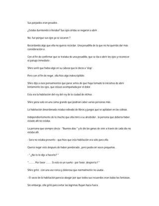 Sus párpados eran pesados .
¿Estaba durmiendo o lloraba? Sus ojos áridas se negaron a abrir .
No, fue porque sus ojos ya se secaron ?
Recordando algo que ella no quería recordar. Una pesadilla de la que no ha querido dar más
consideración a .
Con el fin de confirmar que se trataba de una pesadilla, que se iba a abrir los ojos y reconocer
el paisaje inmediato .
Shiro sentí que había algo en su cabeza que le decía a 'stop' .
Pero con el fin de negar, ella hizo algo indescriptible.
Shiro dijo a esos pensamientos que parar antes de que haya tomado la iniciativa de abrir
lentamente los ojos, que estuvo acompañada por el dolor.
Esta era la habitación del rey del rey de la ciudad de elchea .
Shiro yacía solo en una cama grande que podrían caber varias personas más .
La habitación desordenada estaba rodeado de libros y juegos que se apilaban en las colinas .
Independientemente de lo mucho que ella miró a su alrededor , la persona que debería haber
estado allí no estaba.
La persona que siempre decía : "Buenos días " y le dio las ganas de vivir a través de cada día no
estaba allí.
- Sora no estaba presente - que hizo que esta habitación era sólo para ella.
Quería negar esto después de haber ponderado , pero podía oír voces pequeñas .
- " ¿No te lo dije a hacerlo? "
"......... Por favor ........ Si esto es un sueño - por favor, despierta ! "
Shiro gritó , con una voz ronca y dolorosa que normalmente no usaba .
- El vacío de la habitación parecía abogar por que todos sus recuerdos eran todas las fantasías .
Sin embargo, ella gritó para evitar las lágrimas fluyan hacia fuera .
 
