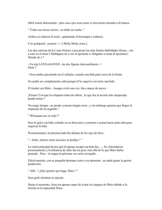 Jibril sonrió dulcemente , pero esos ojos eran como si estuvieran mirando a la basura .
" Todos sus trucos sucios , no dude en usarlo. "
Ambos se echaron al suelo , aplastando el hormigón y saltaron .
Con godspeed , sacaron ---- [ Melty Melty arma ] .
Las dos carreras de la [ raza Sixteen ] que posee los más fuertes habilidades físicas , van
a caer en el amor ( Deshágase de ) con el oponente u obligados a amar al oponente (
librado de ) ?
- En este LOVEorLOVED , las dos figuras intercambiaron - !
Parte 7
- Sora estaba ejecutando en el callejón, cuando una bala pasó cerca de la frente.
No podía ser complacientes sólo porque él lo esquivó con éxito una bala.
El tirador era Shiro . Aunque evitó una vez, iba a atacar de nuevo .
¡Piensa! Con que los disparos tanto de rebote , lo que fue la acción más inesperada
puedo tomar ?
No tengo tiempo , no puedo cometer ningún error , y sin embargo quieren que llegue la
respuesta de un segundo !
" Whoaaaaa eso es todo !"
Sora le gritó a la bala volando en su dirección y comenzó a actuar hacia atrás salta para
esquivar la bala.
Posteriormente, la próxima bala iba delante de los ojos de Sora .
" - Joder, incluso estas acciones se predijo ! "
La razón principal de por qué él apenas escapó esa bala fue ..... Su velocidad de
procesamiento y la distancia de salto fue un poco más allá de lo que Shiro había
pensado . Pero - el ataque la próxima vez sería corregido .
Efectivamente, con su pequeña hermana como a su oponente , no pudo ganar la guerra
predicción.
" Ahh ~! ¿Qué quieres que haga, Shiro ! "
Sora gritó mientras se ejecuta .
Hasta el momento, Sora era apenas capaz de evitar los ataques de Shiro debido a la
brecha en la capacidad física.
 
