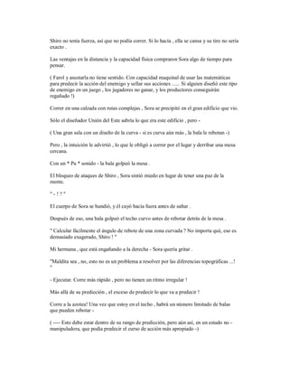 Shiro no tenía fuerza, así que no podía correr. Si lo hacía , ella se cansa y su tiro no sería
exacto .
Las ventajas en la distancia y la capacidad física compraron Sora algo de tiempo para
pensar.
( Farol y asustarla no tiene sentido. Con capacidad maquinal de usar las matemáticas
para predecir la acción del enemigo y sellar sus acciones ...... Si alguien diseñó este tipo
de enemigo en un juego , los jugadores no ganar, y los productores conseguirán
regañado !)
Correr en una calzada con rutas complejas , Sora se precipitó en el gran edificio que vio.
Sólo el diseñador Unión del Este sabría lo que era este edificio , pero -
( Una gran sala con un diseño de la curva - si es curva aún más , la bala le rebotan -)
Pero , la intuición le advirtió , lo que le obligó a correr por el lugar y derribar una mesa
cercana.
Con un * Pa * sonido - la bala golpeó la mesa .
El bloqueo de ataques de Shiro , Sora sintió miedo en lugar de tener una paz de la
mente.
" - ! ? "
El cuerpo de Sora se hundió, y él cayó hacia fuera antes de saltar .
Después de eso, una bala golpeó el techo curvo antes de rebotar detrás de la mesa .
" Calcular fácilmente el ángulo de rebote de una zona curvada ? No importa qué, eso es
demasiado exagerado, Shiro ! "
Mi hermana , que está engañando a la derecha - Sora quería gritar .
"Maldita sea , no, esto no es un problema a resolver por las diferencias topográficas ...!
"
- Ejecutar. Corre más rápido , pero no tienen un ritmo irregular !
Más allá de su predicción , el exceso de predecir lo que va a predecir !
Corre a la azotea! Una vez que estoy en el techo , habrá un número limitado de balas
que pueden rebotar -
( ---- Esto debe estar dentro de su rango de predicción, pero aún así, en un estado no -
manipuladora, que podía predecir el curso de acción más apropiado -)
 
