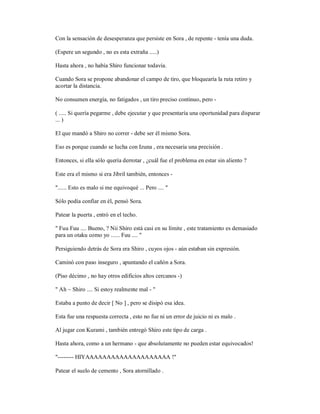 Con la sensación de desesperanza que persiste en Sora , de repente - tenía una duda.
(Espere un segundo , no es esta extraña .....)
Hasta ahora , no había Shiro funcionar todavía.
Cuando Sora se propone abandonar el campo de tiro, que bloquearía la ruta retiro y
acortar la distancia.
No consumen energía, no fatigados , un tiro preciso continuo, pero -
( ..... Si quería pegarme , debe ejecutar y que presentaría una oportunidad para disparar
... )
El que mandó a Shiro no correr - debe ser él mismo Sora.
Eso es porque cuando se lucha con Izuna , era necesaria una precisión .
Entonces, si ella sólo quería derrotar , ¿cuál fue el problema en estar sin aliento ?
Este era el mismo si era Jibril también, entonces -
"...... Esto es malo si me equivoqué ... Pero .... "
Sólo podía confiar en él, pensó Sora.
Patear la puerta , entró en el techo.
" Fuu Fuu .... Bueno, ? Nii Shiro está casi en su límite , este tratamiento es demasiado
para un otaku como yo ...... Fuu .... "
Persiguiendo detrás de Sora era Shiro , cuyos ojos - aún estaban sin expresión.
Caminó con paso inseguro , apuntando el cañón a Sora.
(Piso décimo , no hay otros edificios altos cercanos -)
" Ah ~ Shiro .... Si estoy realmente mal - "
Estaba a punto de decir [ No ] , pero se disipó esa idea.
Esta fue una respuesta correcta , esto no fue ni un error de juicio ni es malo .
Al jugar con Kurami , también entregó Shiro este tipo de carga .
Hasta ahora, como a un hermano - que absolutamente no pueden estar equivocados!
"-------- HIYAAAAAAAAAAAAAAAAAAAA !"
Patear el suelo de cemento , Sora atornillado .
 