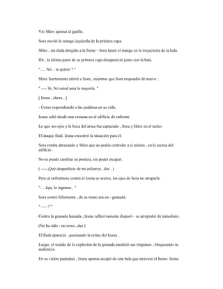 Vio Shiro apretar el gatillo.
Sora movió la manga izquierda de la primera capa.
Shiro , sin duda dirigido a la frente - Sora lanzó el manga en la trayectoria de la bala.
Hit , la última parte de su primera capa desapareció junto con la bala.
"..... Nii .. te quiero ? "
Shiro fuertemente aferró a Sora , mientras que Sora respondió de nuevo :
" ---- Sí, Nii usted ama la mayoría. "
[ Izuna , ahora . ]
- Como respondiendo a las palabras en su oído.
Izuna saltó desde una ventana en el edificio de enfrente
Lo que sus ojos y la boca del arma fue capturado , Sora y Shiro en el techo.
El ataque final, Izuna encontró la situación para él.
Sora estaba abrazando a Shiro que no podía controlar a sí misma , en la azotea del
edificio .
No se puede cambiar su postura, sin poder escapar .
( ---- ¡Qué desperdicio de mi esfuerzo , des . )
Pero al enfrentarse contra el Izuna se acerca, los ojos de Sora no atraparla.
".... Jaja, lo ingenuo . "
Sora sonrió felizmente , de su mano era un - granada.
" ---- ? "
Contra la granada lanzada , Izuna reflexivamente disparó - se arrepintió de inmediato.
(No ha sido - mi error , des )
El flash apareció , quemando la retina del Izuna .
Luego, el sonido de la explosión de la granada paralizó sus tímpanos , bloqueando su
audiencia.
En su visión parpadeo , Izuna apenas escapó de una bala que atravesó el humo. Izuna
 