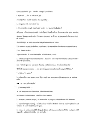 tuvo que admitir que - esto fue sólo por casualidad.
( Predicted. ... no, no está bien, des . )
No importaba cuanto a cómo ella se predijo .
La pregunta más importante era ----
( ¿Cómo se las arregló para hacer un tiro por la exactitud , des !)
Aferrarse a Shiro que no podía controlarse, Sora logró un disparo preciso y sin apuntar.
Aunque Sora era un jugador, los seres humanos no deben ser capaces de hacer ese tipo
de cosas -
Sin embargo , se interrumpieron los pensamientos de Izuna .
Ella todavía se percibe incluso cuando sus cinco sentidos aún tienen que estabilizarse.
En el abrazo de Sora -
Supuestamente en un estado de ser incontrolable - Shiro .
El cañón de la pistola estaba en calma , mecánica e incomparablemente correctamente -
alineado con Izuna .
Era evidente que sus ojos eran claros y estaban mirando directamente a ella -
"Debido a este momento ---- no ejecutó y guardar su fuerza física ¿no? Shiro . "
" ... Nii .... Te amo . "
La misma línea que antes - pero Shiro tenía una sonrisa orgullosa mientras se recita a
cabo.
■ ■ Los espectadores piso '
" ¿Cómo es posible - ! "
Al ver la escena que se muestra , Ino lamentó cabo .
Ino mantuvo transmitir las conversaciones a Izuna .
El momento para un ataque y la instrucción en ataque, debería haber sido perfecto.
Él fue siempre [ Listening ] los latidos del corazón de Sora como él escapó y latidos del
corazón de Shiro mientras perseguía .
El estado de ser incontrolable después de ser golpeado por el arma Melty Melty era [ 15
segundos ], de conformidad con las reglas .
 