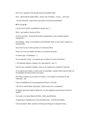Pero no [ 2 segundos ] han pasado desde Sora golpeó Shiro .
Sora , efectivamente golpeó Shiro , incluso oyó el disparo , así que ... ¿Por qué ?
- En este momento , tanto Izuna e Ino pensó en la misma posibilidad.
■ En el juego ■
( Se dio en el vestido, camuflando el ataque, des ? )
Shiro , que estaba en manos de Sora.
Si el tiro era falso , la ropa debería haber desaparecido - pero no había cambios
sustanciales ....
Sin embargo , Izuna vio de repente la ropa flotando abajo, lo que la hizo cambiar sus
pensamientos.
Izuna miró la curva entre la pierna y la cintura de Shiro
Pensó en el acto sin sentido Sora hizo en un primer momento -
(A menos que - él realmente ....)
En un momento crítico , el escenario que se refería a la suerte de Imanity .
(- Él realmente apuntó y disparó a la [ ropa interior ] , des ? )
Esta fue una conclusión estúpida - pero eso no explica por completo la situación.
Si se supone que el plano a actuar como un camuflaje , entonces Shiro todavía debe ser
el compañero de Izuna (esclavo de amor) .
Pero Shiro [ apuntó con un arma a sí misma ] . Esto redujo la conclusión de que
solamente - uno .
Como si burlándose de los pensamientos de Izuna , Sora dijo :
" Por fin se enteró Desde el principio - Shiro nunca fue su compañero. "
El disparo que Sora estaba al abrigo de - era una magnífica actuación que incluso lo
engañó .
En cuanto a la camisa blanca de Shiro , había algo diferente.
Al igual que la reproducción in situ las diferencias , un botón que faltaba .
En ese momento, Shiro sacrificó un botón para bloquear el ataque de Izuna .
 