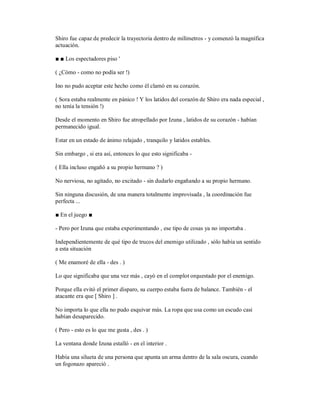 Shiro fue capaz de predecir la trayectoria dentro de milímetros - y comenzó la magnífica
actuación.
■ ■ Los espectadores piso '
( ¿Cómo - como no podía ser !)
Ino no pudo aceptar este hecho como él clamó en su corazón.
( Sora estaba realmente en pánico ! Y los latidos del corazón de Shiro era nada especial ,
no tenía la tensión !)
Desde el momento en Shiro fue atropellado por Izuna , latidos de su corazón - habían
permanecido igual.
Estar en un estado de ánimo relajado , tranquilo y latidos estables.
Sin embargo , si era así, entonces lo que esto significaba -
( Ella incluso engañó a su propio hermano ? )
No nerviosa, no agitado, no excitado - sin dudarlo engañando a su propio hermano.
Sin ninguna discusión, de una manera totalmente improvisada , la coordinación fue
perfecta ...
■ En el juego ■
- Pero por Izuna que estaba experimentando , ese tipo de cosas ya no importaba .
Independientemente de qué tipo de trucos del enemigo utilizado , sólo había un sentido
a esta situación
( Me enamoré de ella - des . )
Lo que significaba que una vez más , cayó en el complot orquestado por el enemigo.
Porque ella evitó el primer disparo, su cuerpo estaba fuera de balance. También - el
atacante era que [ Shiro ] .
No importa lo que ella no pudo esquivar más. La ropa que usa como un escudo casi
habían desaparecido.
( Pero - esto es lo que me gusta , des . )
La ventana donde Izuna estalló - en el interior .
Había una silueta de una persona que apunta un arma dentro de la sala oscura, cuando
un fogonazo apareció .
 