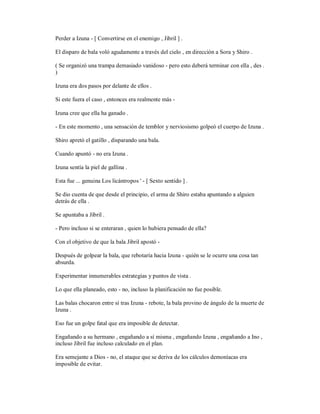 Perder a Izuna - [ Convertirse en el enemigo , Jibril ] .
El disparo de bala voló agudamente a través del cielo , en dirección a Sora y Shiro .
( Se organizó una trampa demasiado vanidoso - pero esto deberá terminar con ella , des .
)
Izuna era dos pasos por delante de ellos .
Si este fuera el caso , entonces era realmente más -
Izuna cree que ella ha ganado .
- En este momento , una sensación de temblor y nerviosismo golpeó el cuerpo de Izuna .
Shiro apretó el gatillo , disparando una bala.
Cuando apuntó - no era Izuna .
Izuna sentía la piel de gallina .
Esta fue ... genuina Los licántropos ' - [ Sexto sentido ] .
Se dio cuenta de que desde el principio, el arma de Shiro estaba apuntando a alguien
detrás de ella .
Se apuntaba a Jibril .
- Pero incluso si se enteraran , quien lo hubiera pensado de ella?
Con el objetivo de que la bala Jibril apostó -
Después de golpear la bala, que rebotaría hacia Izuna - quién se le ocurre una cosa tan
absurda.
Experimentar innumerables estrategias y puntos de vista .
Lo que ella planeado, esto - no, incluso la planificación no fue posible.
Las balas chocaron entre sí tras Izuna - rebote, la bala provino de ángulo de la muerte de
Izuna .
Eso fue un golpe fatal que era imposible de detectar.
Engañando a su hermano , engañando a sí misma , engañando Izuna , engañando a Ino ,
incluso Jibril fue incluso calculado en el plan.
Era semejante a Dios - no, el ataque que se deriva de los cálculos demoníacas era
imposible de evitar.
 