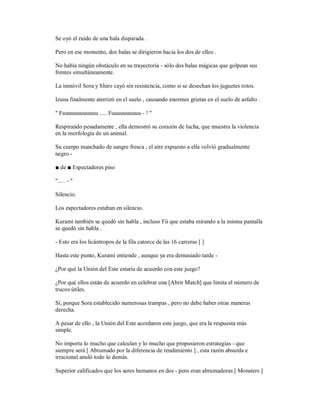 Se oyó el ruido de una bala disparada .
Pero en ese momento, dos balas se dirigieron hacia los dos de ellos .
No había ningún obstáculo en su trayectoria - sólo dos balas mágicas que golpean sus
frentes simultáneamente.
La inmóvil Sora y Shiro cayó sin resistencia, como si se desechan los juguetes rotos.
Izuna finalmente aterrizó en el suelo , causando enormes grietas en el suelo de asfalto .
" Fuuuuuuuuuuuu ..... Fuuuuuuuuuu - ! "
Respirando pesadamente , ella demostró su corazón de lucha, que muestra la violencia
en la morfología de un animal.
Su cuerpo manchado de sangre fresca , el aire expuesto a ella volvió gradualmente
negro -
■ de ■ Espectadores piso
"..... - "
Silencio.
Los espectadores estaban en silencio.
Kurami también se quedó sin habla , incluso Fii que estaba mirando a la misma pantalla
se quedó sin habla .
- Esto era los licántropos de la fila catorce de las 16 carreras [ ]
Hasta este punto, Kurami entiende , aunque ya era demasiado tarde -
¿Por qué la Unión del Este estaría de acuerdo con este juego?
¿Por qué ellos están de acuerdo en celebrar una [Abrir Match] que limita el número de
trucos útiles.
Sí, porque Sora establecido numerosas trampas , pero no debe haber otras maneras
derecha.
A pesar de ello , la Unión del Este acordaron este juego, que era la respuesta más
simple.
No importa lo mucho que calculan y lo mucho que propusieron estrategias - que
siempre será [ Abrumado por la diferencia de rendimiento ] , esta razón absurda e
irracional anuló todo lo demás.
Superior calificados que los seres humanos en dos - pero eran abrumadoras [ Monsters ]
 