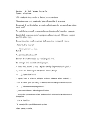 Capítulo 1 - Sky Walk / Método Disociación
3 pasos a la izquierda
- Sin conciencia, sin recuerdos, ni siquiera los cinco sentidos.
Ni siquiera pensar en el paradero del lugar, o la identidad de la persona.
En ausencia de sentidos, incluso las propias definiciones serían ambiguos, lo que más se
puede pedir?
No puede hablar, no puede poner en duda, que ni siquiera sabe lo que debe preguntar.
La cinta de la conciencia era tan bueno como nada, pero aun así, débilmente proclamó
que [Este estaba bien].
Lo que se mantiene viva la conciencia fue la angustiosa espera por la victoria.
- Victory? ¿Qué victoria?
---- No sabe, no sabe ...... nada.
Parte 2
".... ¿Cómo está la situación?"
En frente de la habitación del rey, Steph preguntó Jibril.
Sin embargo, Jibril sacudió la cabeza y suspiró.
"- Yo no entro, maestro se niega a dejarme entrar y completamente me ignoró."
"¿Todavía está llamando para esta persona llamada [Sora]?"
"Sí ..... ¿Qué hay de tu lado?"
"Le pedí a todos en la ciudad, pero todo el mundo celebró la misma respuesta -"
"Ellos no sabían quién era Sora, y el Maestro es el único Rey de elchea - derecha"
"Sí ..... ¿Qué exactamente está pasando?"
"Quiero saber también." Jibril suspiró de nuevo.
"Una explicación razonable sería el hecho de que la memoria del Maestro ha sido
manipulado."
"¿Eso no significa -"
"Sí, esto significa que el Maestro ---- perdido."
- Esto era muy extraño.
 