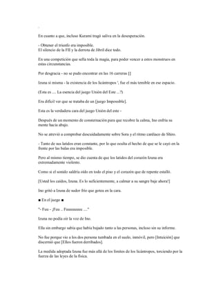 .
En cuanto a que, incluso Kurami tragó saliva en la desesperación.
- Obtener el triunfo era imposible.
El silencio de la FII y la derrota de Jibril dice todo.
En una competición que sella toda la magia, para poder vencer a estos monstruos en
estas circunstancias.
Por desgracia - no se pudo encontrar en las 16 carreras []
Izuna sí misma - la existencia de los licántropos ', fue el más temible en ese espacio.
(Esta es .... La esencia del juego Unión del Este ...?)
Era difícil ver que se trataba de un [juego Impossible].
Esta es la verdadera cara del juego Unión del este -
Después de un momento de consternación para que recobre la calma, Ino enfría su
mente hacia abajo.
No se atrevió a comprobar descuidadamente sobre Sora y el ritmo cardiaco de Shiro.
- Tanto de sus latidos eran constante, por lo que oculta el hecho de que se le cayó en la
frente por las balas era imposible.
Pero al mismo tiempo, se dio cuenta de que los latidos del corazón Izuna era
extremadamente violento.
Como si el sonido saldría oído en todo el piso y el corazón que de repente estalló.
[Usted los caídos, Izuna. Es lo suficientemente, a calmar a su sangre baje ahora!]
Ino gritó a Izuna de sudor frío que gotea en la cara.
■ En el juego ■
"- Fuu - ¡Fuu .. Fuuuuuuuu ...."
Izuna no podía oír la voz de Ino.
Ella sin embargo sabía que había bajado tanto a las personas, incluso sin su informe.
No fue porque vio a los dos persona tumbada en el suelo, inmóvil, pero [Intuición] que
discernió que [Ellos fueron derribados].
La medida adoptada Izuna fue más allá de los límites de los licántropos, torciendo por la
fuerza de las leyes de la física.
 