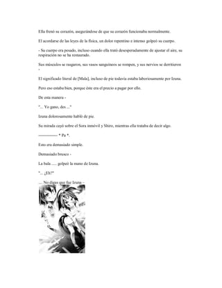 Ella frenó su corazón, asegurándose de que su corazón funcionaba normalmente.
El acordarse de las leyes de la física, un dolor repentino e intenso golpeó su cuerpo.
- Su cuerpo era pesado, incluso cuando ella trató desesperadamente de ajustar el aire, su
respiración no se ha restaurado.
Sus músculos se rasgaron, sus vasos sanguíneos se rompen, y sus nervios se derritieron
-
El significado literal de [Mala], incluso de pie todavía estaba laboriosamente por Izuna.
Pero eso estaba bien, porque éste era el precio a pagar por ello.
De esta manera -
"... Yo gano, des ..."
Izuna dolorosamente habló de pie.
Su mirada cayó sobre el Sora inmóvil y Shiro, mientras ella trataba de decir algo.
-------------- * Pa *.
Esto era demasiado simple.
Demasiado brusco -
La bala ..... golpeó la mano de Izuna.
"... ¿Eh?"
.... No digas que fue Izuna –
 