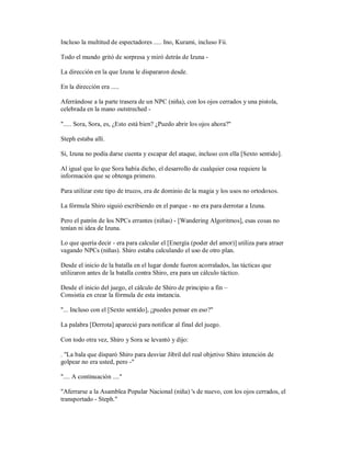 Incluso la multitud de espectadores ..... Ino, Kurami, incluso Fii.
Todo el mundo gritó de sorpresa y miró detrás de Izuna -
La dirección en la que Izuna le dispararon desde.
En la dirección era .....
Aferrándose a la parte trasera de un NPC (niña), con los ojos cerrados y una pistola,
celebrada en la mano outstreched -
"..... Sora, Sora, es, ¿Esto está bien? ¿Puedo abrir los ojos ahora?"
Steph estaba allí.
Sí, Izuna no podía darse cuenta y escapar del ataque, incluso con ella [Sexto sentido].
Al igual que lo que Sora había dicho, el desarrollo de cualquier cosa requiere la
información que se obtenga primero.
Para utilizar este tipo de trucos, era de dominio de la magia y los usos no ortodoxos.
La fórmula Shiro siguió escribiendo en el parque - no era para derrotar a Izuna.
Pero el patrón de los NPCs errantes (niñas) - [Wandering Algoritmos], esas cosas no
tenían ni idea de Izuna.
Lo que quería decir - era para calcular el [Energía (poder del amor)] utiliza para atraer
vagando NPCs (niñas). Shiro estaba calculando el uso de otro plan.
Desde el inicio de la batalla en el lugar donde fueron acorralados, las tácticas que
utilizaron antes de la batalla contra Shiro, era para un cálculo táctico.
Desde el inicio del juego, el cálculo de Shiro de principio a fin –
Consistía en crear la fórmula de esta instancia.
"... Incluso con el [Sexto sentido], ¿puedes pensar en eso?"
La palabra [Derrota] apareció para notificar al final del juego.
Con todo otra vez, Shiro y Sora se levantó y dijo:
. "La bala que disparó Shiro para desviar Jibril del real objetivo Shiro intención de
golpear no era usted, pero -"
".... A continuación ...."
"Aferrarse a la Asamblea Popular Nacional (niña) 's de nuevo, con los ojos cerrados, el
transportado - Steph."
 