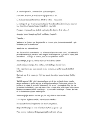 Al oír estas palabras, Izuna abrió los ojos con sorpresa.
En su línea de visión, la bala que iba a golpear era de ella.
La bala que se dirigía hacia Izuna debido al rebote - era de Jibril.
La razón por la que el rebote necesitaba estar fuera de su línea de visión, no era crear
una situación en la que el ataque no pudo ser esquivado -
Pero para evitar que Izuna desde la realización del objetivo de la bala .....?
Antes del juego, Sora dio un Steph [maldición Especial].
Y eso fue -
"Obedecer las órdenes que Shiro escribe en el suelo, pero pierden esa memoria - que
limita esto con los juramentos."
Sora le dio una sonrisa irónica.
"En ese estado de estar aferrado a la Asamblea Popular Nacional (niña), las órdenes de
[Resupplementing el poder del amor después de 10 segundos] y [Mover el fuerte] para
atacar Izuna ... Ese tipo de fórmula, será incluso problemas Shiro."
Inducir Steph, lo que le permite encabezar hacia Izuna saberlo.
Alrededor de ese tiempo, Sora estaba a punto de fingir disparar Shiro.
Ellos especularon que Izuna atacaría en ese momento, y recibir la ayuda de Jibril
también.
Haciendo uso de la vacuna por Jibril que quedó desviado a Izuna, fue todo [En] los
planes.
"Debido a que el NPC (niña) tiene que llevar, por lo que no habrá ningún pisadas;
porque no había recuerdos, así que no había ninguna intención de matar, porque ella
estaba en un estado de no poder [de control], ella no era ' . t consciente Pero tras los
juramentos, se llevaron a cabo sólo las acciones existencia de Steph estaba empezando a
desaparecer después del inicio del juego -. permitiendo Izuna llegar exhausto, y el uso
de un momento negligente para disparar .... "
Sora subrayó [Si pudiera adivinar que, así sea], antes de reírse a cabo.
"- Ni siquiera el [Sexto sentido] sabría de este derecho?"
Ino se quedó mirando la pantalla, con el corazón gritando.
(Imposible! Ese tipo de cosas no está en el [Plan] ya que es - ¡!)
Pero, como si burlándose de él, en general, Sora levantó la boca.
 