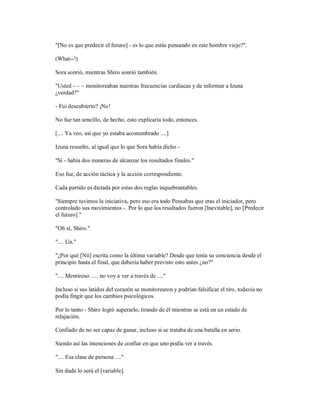 "[No es que predecir el futuro] - es lo que estás pensando en este hombre viejo?".
(What--!)
Sora sonrió, mientras Shiro sonrió también.
"Usted - ~ ~ monitoreaban nuestras frecuencias cardíacas y de informar a Izuna
¿verdad?"
- Fui descubierto? ¡No!
No fue tan sencillo, de hecho, esto explicaría todo, entonces.
[.... Ya veo, así que yo estaba acostumbrado ....]
Izuna resuelto, al igual que lo que Sora había dicho -
"Sí - había dos maneras de alcanzar los resultados finales."
Eso fue, de acción táctica y la acción correspondiente.
Cada partido es dictada por estas dos reglas inquebrantables.
"Siempre tuvimos la iniciativa, pero eso era todo Pensabas que eras el iniciador, pero
controlado sus movimientos -. Por lo que los resultados fueron [Inevitable], no [Predecir
el futuro]."
"Oh sí, Shiro."
".... Un."
"¿Por qué [Nii] escrita como la última variable? Desde que tenía su conciencia desde el
principio hasta el final, que debería haber previsto esto antes ¿no?"
".... Mentiroso ..... no voy a ver a través de ...."
Incluso si sus latidos del corazón se monitorearon y podrían falsificar el tiro, todavía no
podía fingir que los cambios psicológicos.
Por lo tanto - Shiro logró superarlo, tirando de él mientras se está en un estado de
relajación.
Confiado de no ser capaz de ganar, incluso si se trataba de una batalla en serio.
Siendo así las intenciones de confiar en que uno podía ver a través.
".... Esa clase de persona ...."
Sin duda lo será el [variable].
 