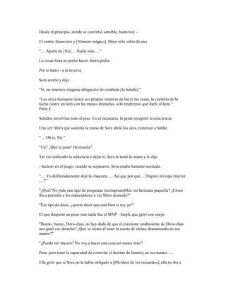 Desde el principio, donde se convirtió sensible, hasta hoy -
El centro financiero y [Número mágico], Shiro sólo sabía de uno.
".... Aparte de [Nii] ... Nadie más ...."
La cosas Sora no podía hacer, Shiro podía.
Por lo tanto - a la inversa.
Sora sonrió y dijo:
"Sí, no tenemos ninguna obligación de combatir [la batalla]."
"Los seres humanos tienen sus propias maneras de hacer las cosas, la cuestión de la
lucha contra un león con las manos desnudas, sólo tendremos que darle al león."
Parte 8
Saludos envolvían todo el piso. En el escenario, la gente recuperó la conciencia.
Una vez Shiro que sostenía la mano de Sora abrió los ojos, comenzó a hablar.
".... Oh sí, Nii."
"Un? ¿Qué te pasa? Hermanita".
Tal vez sintiendo la reticencia a dejar ir, Sora le tomó la mano y le dijo.
- Incluso en el juego, cuando se separaron, Sora estaba bastante asustada.
".... Yo deliberadamente dejé la chaqueta .... Así que por qué ... Dispara mi ropa interior
....?"
"¿Qué? No pida este tipo de preguntas incomprensibles, mi hermana pequeña? ¿Cómo
iba a permitir a los espectadores a ver Shiro desnudo?"
"Ese tipo de decir, ¿quiere decir que está bien si soy yo!"
El que despertó un poco más tarde fue el MVP - Steph, que gritó con enojo.
"Bueno, bueno, Dora-chan, no hay duda de que el excelente rendimiento de Dora-chan
nos ganó ese derecho? ¿Qué se siente al tener la suerte de elchea descansando en sus
manos?"
"¿Puedo ser sincero? No voy a hacer una cosa así nunca más!"
Para, para tener la capacidad de controlar el destino de Imanity en sus manos .....
Ella gritó que si Sora no la había obligado a [Olvídese de los recuerdos], ella no iba a
 
