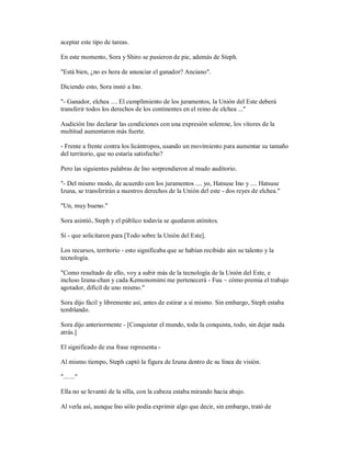 aceptar este tipo de tareas.
En este momento, Sora y Shiro se pusieron de pie, además de Steph.
"Está bien, ¿no es hora de anunciar el ganador? Anciano".
Diciendo esto, Sora instó a Ino.
"- Ganador, elchea .... El cumplimiento de los juramentos, la Unión del Este deberá
transferir todos los derechos de los continentes en el reino de elchea ..."
Audición Ino declarar las condiciones con una expresión solemne, los vítores de la
multitud aumentaron más fuerte.
- Frente a frente contra los licántropos, usando un movimiento para aumentar su tamaño
del territorio, que no estaría satisfecho?
Pero las siguientes palabras de Ino sorprendieron al mudo auditorio.
"- Del mismo modo, de acuerdo con los juramentos .... yo, Hatsuse Ino y .... Hatsuse
Izuna, se transferirán a nuestros derechos de la Unión del este - dos reyes de elchea."
"Un, muy bueno."
Sora asintió, Steph y el público todavía se quedaron atónitos.
Sí - que solicitaron para [Todo sobre la Unión del Este].
Los recursos, territorio - esto significaba que se habían recibido aún su talento y la
tecnología.
"Como resultado de ello, voy a subir más de la tecnología de la Unión del Este, e
incluso Izuna-chan y cada Kemonomimi me pertenecerá - Fuu ~ cómo premia el trabajo
agotador, difícil de uno mismo."
Sora dijo fácil y libremente así, antes de estirar a sí mismo. Sin embargo, Steph estaba
temblando.
Sora dijo anteriormente - [Conquistar el mundo, toda la conquista, todo, sin dejar nada
atrás.]
El significado de esa frase representa -
Al mismo tiempo, Steph captó la figura de Izuna dentro de su línea de visión.
"......."
Ella no se levantó de la silla, con la cabeza estaba mirando hacia abajo.
Al verla así, aunque Ino sólo podía exprimir algo que decir, sin embargo, trató de
 
