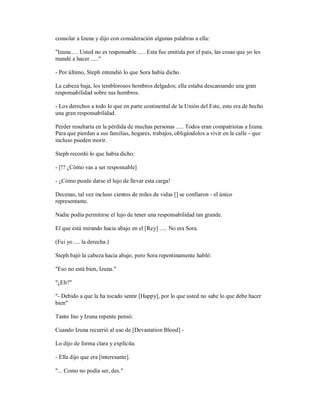 consolar a Izuna y dijo con consideración algunas palabras a ella:
"Izuna .... Usted no es responsable ..... Esta fue emitida por el país, las cosas que yo les
mandé a hacer ....."
- Por último, Steph entendió lo que Sora había dicho.
La cabeza baja, los temblorosos hombros delgados; ella estaba descansando una gran
responsabilidad sobre sus hombros.
- Los derechos a todo lo que en parte continental de la Unión del Este, esto era de hecho
una gran responsabilidad.
Perder resultaría en la pérdida de muchas personas ..... Todos eran compatriotas a Izuna.
Para que pierdan a sus familias, hogares, trabajos, obligándolos a vivir en la calle - que
incluso pueden morir.
Steph recordó lo que había dicho:
- [!? ¿Cómo vas a ser responsable]
- ¿Cómo puede darse el lujo de llevar esta carga!
Decenas, tal vez incluso cientos de miles de vidas [] se confiaron - el único
representante.
Nadie podía permitirse el lujo de tener una responsabilidad tan grande.
El que está mirando hacia abajo en el [Rey] ..... No era Sora.
(Fui yo .... la derecha.)
Steph bajó la cabeza hacia abajo, pero Sora repentinamente habló:
"Eso no está bien, Izuna."
"¿Eh?"
"- Debido a que la ha tocado sentir [Happy], por lo que usted no sabe lo que debe hacer
bien"
Tanto Ino y Izuna repente pensó:
Cuando Izuna recurrió al uso de [Devastation Blood] -
Lo dijo de forma clara y explícita.
- Ella dijo que era [interesante].
"... Como no podía ser, des."
 