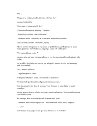 Pero ...
"Porque si he perdido, muchas personas sufrirían, des."
Izuna no lo admitiría.
"Pero - esto es lo que sucedió, des."
¿Cómo era ella capaz de admitirlo - entonces ...
"¿Por qué - por qué me estoy riendo, des?"
La memoria donde Izuna luchó en el aire brilló más allá de su mente -
En ese instante, se sintió claramente [Happy].
"Que el tiempo, si no pienso en esas cosas, yo podría haber ganado porque de Izuna,
mucha gente va a morir Todo esto fue porque Izuna -!?!! Sintió feliz"
"Yo, Izuna, cálmate - estás -"
Izuna no sabía qué hacer y se puso a llorar en voz alta, su voz que llora silenciando todo
el piso.
Ino no sabía cómo lidiar con esto, así que sólo podía sostenerse sobre sus hombros y
tratar de consolarla.
Pero - Sora no se detuvo.
"Tenga la seguridad, Izuna."
Se dirigió a la frenética Izuna, y suavemente se pronunció:
"No importa lo que Izuna hizo, el ganador siempre nos será."
Sora dijo, con el rostro lleno de sonrisas. Todo el mundo en todo el piso se quedó
congelado.
No este hombre tiene un método mejor para consolar a la gente - Steph pensado con una
expresión derrotada.
Sin embargo, Sora se arrodilló y acarició la cabeza de Izuna.
"Y también, parecías estar equivocado - nadie va a morir, nadie sufrirá tampoco."
".... ¿Eh?"
"Este mundo es un juego, es sólo que todo el mundo no es correcta."
 