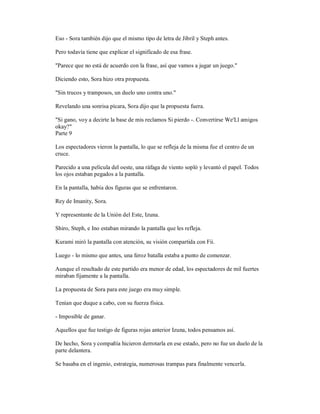 Eso - Sora también dijo que el mismo tipo de letra de Jibril y Steph antes.
Pero todavía tiene que explicar el significado de esa frase.
"Parece que no está de acuerdo con la frase, así que vamos a jugar un juego."
Diciendo esto, Sora hizo otra propuesta.
"Sin trucos y tramposos, un duelo uno contra uno."
Revelando una sonrisa pícara, Sora dijo que la propuesta fuera.
"Si gano, voy a decirte la base de mis reclamos Si pierdo -. Convertirse We'Ll amigos
okay?"
Parte 9
Los espectadores vieron la pantalla, lo que se refleja de la misma fue el centro de un
cruce.
Parecido a una película del oeste, una ráfaga de viento sopló y levantó el papel. Todos
los ojos estaban pegados a la pantalla.
En la pantalla, había dos figuras que se enfrentaron.
Rey de Imanity, Sora.
Y representante de la Unión del Este, Izuna.
Shiro, Steph, e Ino estaban mirando la pantalla que les refleja.
Kurami miró la pantalla con atención, su visión compartida con Fii.
Luego - lo mismo que antes, una feroz batalla estaba a punto de comenzar.
Aunque el resultado de este partido era menor de edad, los espectadores de mil fuertes
miraban fijamente a la pantalla.
La propuesta de Sora para este juego era muy simple.
Tenían que duque a cabo, con su fuerza física.
- Imposible de ganar.
Aquellos que fue testigo de figuras rojas anterior Izuna, todos pensamos así.
De hecho, Sora y compañía hicieron derrotarla en ese estado, pero no fue un duelo de la
parte delantera.
Se basaba en el ingenio, estrategia, numerosas trampas para finalmente vencerla.
 