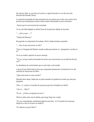 De repente, Shiro se convirtió en la deriva y siguió diciendo en voz alta esta cifra
desconocido llamado [Sora].
La situación presentada fue desconcertante de una manera que se hizo caso omiso de la
posición que actualmente confuso elchea estaba enfrentando en estos momentos.
- Parece que la conversación fue escuchada.
Al ver una tabla delgada se deslizó fuera de la grieta por debajo de la puerta.
".... ¿Esto es que .....?"
"Tableta del Maestro."
Recogiendo el comprimido de la planta, Jibril y Steph miraban la pantalla.
".... Guu, lo que está escrito en ella?"
"Este es el lenguaje del Maestro mundo estaba previamente en - [pregunta] se escribe en
él."
Al oír un sonido, apareció un nuevo mensaje.
"Ya veo, así que usted está tratando de iniciar una conversación con un [idioma Secret]
¿no?"
La abundancia de conocimiento que su amo trajo a este mundo.
A pesar de que Jibril todavía tiene que comprender plenamente el asimiento de él, ella
entiende las intenciones de Shiro.
"¿Qué está escrito en esta ocasión?"
Mirando hacia abajo, Steph aún no podía entender las palabras de modo que tenía que
preguntar.
"Dice - [1: ¿Cuál es el nombre de la persona que hizo la batalla con Jibril]"
"¿No es .... Shiro?"
"Sí, eh ... ¿Cómo se responde con esto -"
Jibril no sabía cómo usar la tableta, pero luego llegó otro sonido.
"Ya veo, respondiendo verbalmente debería estar bien - [2: El nombre de la persona
Steph fue a caer en el amor en estaba?]"
"Es, debería ser justo Shiro!"
 