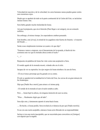 Velocidad de reacción y de la velocidad, los seres humanos nunca pueden ganar contra
esos monstruos rojos.
Desde que se apoderó de todo en la parte continental de la Unión del Este, se incluirían
incluso Izuna e Ino.
Sora había ganado mucho titularidad de Izuna.
Así que la propuesta, que era el derecho [Para llegar a ser amigos], era un consuelo
eufórico.
Sin embargo, al mismo tiempo, los espectadores estaban pensando.
Este hombre, este [el rey], la mitad de los jugadores más fuertes de Imanity - el maestro
del fraude ....
Serán cosas simplemente terminar en cuanto a lo que dijo?
"Entonces vamos a empezar, con el lanzamiento de la moneda, el duelo de tiro
comienza una vez que la moneda choca contra el suelo."
"... -"
Respuesta sin palabras de Izuna fue visto como una aceptación a Sora.
El sonido agudo de la moneda resonó, volando alto en el cielo.
Incapaz de ver su expresión, los ojos negros de Izuna miraban a la cara de Sora.
- Él era el único personaje que ha ganado en su contra.
Él solo se apoderó de la totalidad de la Unión del Este, las curvas de un gran número de
los licántropos.
Dijo que [Nadie iba a morir], para atraer a sí misma pulg
- El sonido de la moneda al caer al suelo sonaba a cabo.
Pero .... Izuna bajó la cabeza, sin ninguna intención de usar su arma.
"Wuu .... Realmente eligió que ah lado".
Sora dijo esto, y lentamente apuntó el arma hacia Izuna.
.... De hecho, si Izuna perdió, Sora revelaría la evidencia de por qué [Nadie moriría].
Si eso era una razón aceptable, entonces Izuna sería liberado de su responsabilidad.
Incluso si era una razón inaceptable, que no necesitaba para convertirse en [Amigos]
con alguien que la engañó.
 