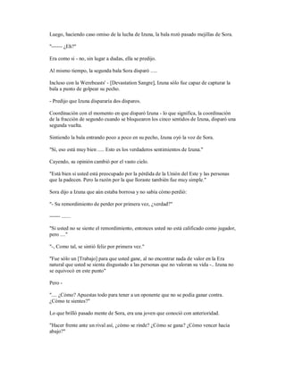 Luego, haciendo caso omiso de la lucha de Izuna, la bala rozó pasado mejillas de Sora.
"------ ¿Eh?"
Era como si - no, sin lugar a dudas, ella se predijo.
Al mismo tiempo, la segunda bala Sora disparó .....
Incluso con la Werebeasts' - [Devastation Sangre], Izuna sólo fue capaz de capturar la
bala a punto de golpear su pecho.
- Predijo que Izuna dispararía dos disparos.
Coordinación con el momento en que disparó Izuna - lo que significa, la coordinación
de la fracción de segundo cuando se bloquearon los cinco sentidos de Izuna, disparó una
segunda vuelta.
Sintiendo la bala entrando poco a poco en su pecho, Izuna oyó la voz de Sora.
"Sí, eso está muy bien ..... Esto es los verdaderos sentimientos de Izuna."
Cayendo, su opinión cambió por el vasto cielo.
"Está bien si usted está preocupado por la pérdida de la Unión del Este y las personas
que la padecen. Pero la razón por la que lloraste también fue muy simple."
Sora dijo a Izuna que aún estaba borrosa y no sabía cómo perdió:
"- Su remordimiento de perder por primera vez, ¿verdad?"
------ .......
"Si usted no se siente el remordimiento, entonces usted no está calificado como jugador,
pero ...."
"-, Como tal, se sintió feliz por primera vez."
"Fue sólo un [Trabajo] para que usted gane, al no encontrar nada de valor en la Era
natural que usted se sienta disgustado a las personas que no valoran su vida -.. Izuna no
se equivocó en este punto"
Pero -
".... ¿Cómo? Apuestas todo para tener a un oponente que no se podía ganar contra.
¿Cómo te sientes?"
Lo que brilló pasado mente de Sora, era una joven que conoció con anterioridad.
"Hacer frente ante un rival así, ¿cómo se rinde? ¿Cómo se gana? ¿Cómo vencer hacia
abajo?"
 
