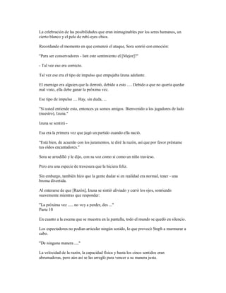 La celebración de las posibilidades que eran inimaginables por los seres humanos, un
cierto blanco y el pelo de rubí-eyes chica.
Recordando el momento en que comenzó el ataque, Sora sonrió con emoción:
"Para ser conservadores - Isnt este sentimiento el [Mejor]?"
- Tal vez eso era correcto.
Tal vez ese era el tipo de impulso que empujaba Izuna adelante.
El enemigo era alguien que la derrotó, debido a esto ..... Debido a que no quería quedar
mal visto, ella debe ganar la próxima vez.
Ese tipo de impulso .... Hay, sin duda, ...
"Si usted entiende esto, entonces ya somos amigos. Bienvenido a los jugadores de lado
(nuestro), Izuna."
Izuna se sentirá -
Esa era la primera vez que jugó un partido cuando ella nació.
"Está bien, de acuerdo con los juramentos, te diré la razón, así que por favor préstame
tus oídos encantadores."
Sora se arrodilló y le dijo, con su voz como si como un niño travieso.
Pero era una especie de travesura que la hiciera feliz.
Sin embargo, también hizo que la gente dudar si en realidad era normal, tener - una
broma divertida.
Al enterarse de que [Razón], Izuna se sintió aliviado y cerró los ojos, sonriendo
suavemente mientras que responder:
"La próxima vez ..... no voy a perder, des ..."
Parte 10
En cuanto a la escena que se muestra en la pantalla, todo el mundo se quedó en silencio.
Los espectadores no podían articular ningún sonido, lo que provocó Steph a murmurar a
cabo.
"De ninguna manera ...."
La velocidad de la razón, la capacidad física y hasta los cinco sentidos eran
abrumadoras, pero aún así se las arregló para vencer a su manera justa.
 