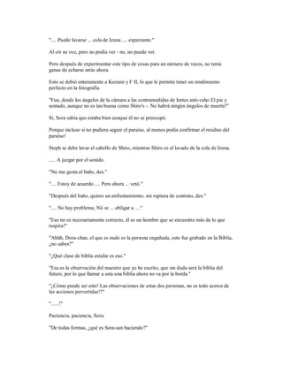 ".... Puede lavarse ... cola de Izuna .... expectante."
Al oír su voz, pero no podía ver - no, no puede ver.
Pero después de experimentar este tipo de cosas para un número de veces, no tenía
ganas de echarse atrás ahora.
Esto se debió enteramente a Kurami y F II, lo que le permite tener un rendimiento
perfecto en la fotografía.
"Fuu, desde los ángulos de la cámara a las contramedidas de lentes anti-vaho El pie y
sentado, aunque no es tan buena como Shiro's -. No habrá ningún ángulos de muerte!"
Sí, Sora sabía que estaba bien aunque él no se preocupó.
Porque incluso si no pudiera seguir el paraíso, al menos podía confirmar el residuo del
paraíso!
Steph se debe lavar el cabello de Shiro, mientras Shiro es el lavado de la cola de Izuna.
..... A juzgar por el sonido.
"No me gusta el baño, des."
".... Estoy de acuerdo .... Pero ahora ... vetó."
"Después del baño, quiero un enfrentamiento, sin ruptura de contrato, des."
".... No hay problema, Nii se ... obligar a ...."
"Eso no es necesariamente correcto, él es un hombre que se encuentra más de lo que
respira!"
"Ahhh, Dora-chan, el que es malo es la persona engañada, esto fue grabado en la Biblia,
¿no sabes?"
"¿Qué clase de biblia estafar es eso."
"Esa es la observación del maestro que yo he escrito, que sin duda será la biblia del
futuro, por lo que llamar a esta una biblia ahora no va por la borda."
"¿Cómo puede ser esto! Las observaciones de estas dos personas, no es todo acerca de
las acciones pervertidas!?"
"......!"
Paciencia, paciencia, Sora.
"De todas formas, ¿qué es Sora-san haciendo?"
 