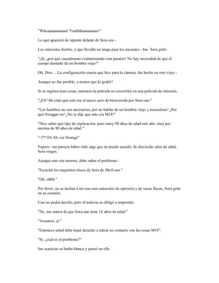 "Whoaaaaaaaaaaa! Yaahhhaaaaaaaaa!"
Lo que apareció de repente delante de Sora era -
Los músculos fuertes, y que llevaba un tanga para los ancianos - Ino. Sora gritó.
"¿Q, ¿por qué casualmente contaminando este paraíso! No hay necesidad de que el
cuerpo desnudo de un hombre viejo!"
Oh, Dios ... La configuración exacta que hice para la cámara, fue hecho en este viejo -
Aunque no fue posible, a menos que lo grabó?
Si se registra esas cosas, entonces la película se convertirá en una película de músculo.
"¿Eh? He oído que este era el nuevo acto de bienvenida por Sora-san."
"Los hombres no son necesarios, por no hablar de un hombre viejo y musculoso! ¿Por
qué Swagger en! ¿No te dije que esto era M18!"
"Hice saber que tipo de explicación, pero estoy 98 años de edad este año, muy por
encima de 80 años de edad."
"-??? Eh Ah, sin Strange"
Espera - me parecía haber oído algo que no puedo sacudir, de dieciocho años de edad,
Sora virgen.
Aunque esto era enorme, debo saber el problema -
"Escuché los requisitos éticos de Sora de Jibril-san."
"Oh, ohhh."
Por favor, no se incline a mí con esos músculos de opresión y de vacas flacas, Sora gritó
en su corazón.
Casi no podía decirlo, pero él todavía se obligó a responder.
"No, me enteré de que Sora-san tiene 18 años de edad."
"Vosotros, sí."
"Entonces usted debe tener derecho a entrar en contacto con las cosas M18".
"Sí, ¿cuál es el problema?"
Ino acariciar su barba blanca y pensó en ello.
 