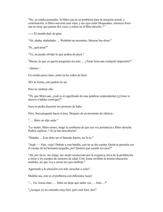 "No, yo estaba pensando. Si Shiro-san es un problema para la situación actual, a
continuación, si Shiro-san eran usar ropa, y sus ojos están bloqueados, entonces Sora-
san no tiene que pensar dos veces y entrar en el libre derecho ? "
----- El mundo dejó de girar.
"Ah, ahaha, ahahahaha .... Waittttttt un momento, Hatsuse Ino-dono."
"Sí, ¿qué pasa?"
"Yo, no puedo olvidar lo que acabas de decir."
"Bueno, lo que yo quería preguntar era esto .... ¿Tiene Sora-san cualquier impresión?"
- Quuuu ~
Un sonido poco claro, entró en los oídos de Sora.
NO, la forma, esto podría no ser.
Pero no mishear ella.
"Th, que Shiro-san, ¿cuál es el significado de esas palabras sorprendentes [¿Cómo te
atreves a hablar conmigo]?"
Sora no podía discernir sus posturas de baño.
Pero, Sora preguntó hacia el área. Después de un momento de silencio -
"..... Shiro no dijo nada."
"Lo siento, Shiro-sensei, tengo la confianza de que esa voz pertenecía a Shiro derecha
Podría explicar -? Si ya has descubierto"
"Hahaha .... Este debe ser el llamado karma, no lo es."
"Argh ~ ~ Oye, viejo! Debido a esta batalla, casi no se dio cuenta. Quién te permitía ver
el cuerpo de mi hermana pequeña ¿no? Quieres que sacarle los ojos?"
"Ah, por favor, me relajo, me siento conmovido por la exigencia ética de la prohibición
a mirar a los cuerpos de menores de edad. Creo Izuna recibido la misma educación
también, así que voy a cerrar los ojos también."
Agarrando a la situación con sólo escuchar a solas?
Maldita sea, este es el problema con diferentes razas!
".... Un, Izuna-chan ..... Debe no dejar que nadie vea ..... bien ...?"
"¿Aunque yo no entiendo muy bien, pero está bien, des!"
 