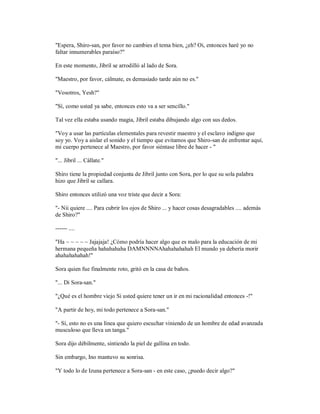 "Espera, Shiro-san, por favor no cambies el tema bien, ¿eh? Oi, entonces haré yo no
faltar innumerables paraíso?"
En este momento, Jibril se arrodilló al lado de Sora.
"Maestro, por favor, cálmate, es demasiado tarde aún no es."
"Vosotros, Yesh?"
"Sí, como usted ya sabe, entonces esto va a ser sencillo."
Tal vez ella estaba usando magia, Jibril estaba dibujando algo con sus dedos.
"Voy a usar las partículas elementales para revestir maestro y el esclavo indigno que
soy yo. Voy a aislar el sonido y el tiempo que evitamos que Shiro-san de enfrentar aquí,
mi cuerpo pertenece al Maestro, por favor siéntase libre de hacer - "
"... Jibril ... Cállate."
Shiro tiene la propiedad conjunta de Jibril junto con Sora, por lo que su sola palabra
hizo que Jibril se callara.
Shiro entonces utilizó una voz triste que decir a Sora:
"- Nii quiere .... Para cubrir los ojos de Shiro ... y hacer cosas desagradables .... además
de Shiro?"
------ ....
"Ha ~ ~ ~ ~ ~ Jajajaja! ¿Cómo podría hacer algo que es malo para la educación de mi
hermana pequeña hahahahaha DAMNNNNAhahahahahah El mundo ya debería morir
ahahahahahah!"
Sora quien fue finalmente roto, gritó en la casa de baños.
"... Di Sora-san."
"¿Qué es el hombre viejo Si usted quiere tener un ir en mi racionalidad entonces -!"
"A partir de hoy, mi todo pertenece a Sora-san."
"- Sí, esto no es una línea que quiero escuchar viniendo de un hombre de edad avanzada
musculoso que lleva un tanga."
Sora dijo débilmente, sintiendo la piel de gallina en todo.
Sin embargo, Ino mantuvo su sonrisa.
"Y todo lo de Izuna pertenece a Sora-san - en este caso, ¿puedo decir algo?"
 