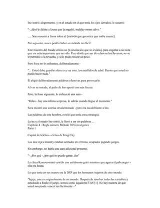 Ino sonrió alegremente, y en el estado en el que tenía los ojos cerrados, le susurró:
"- ¿Qué le dijiste a Izuna que la engañó, maldito mono calvo."
..... Sora susurró a Izuna sobre el [método que garantice que nadie muere].
Por supuesto, nunca podría haber un método tan fácil.
Este maestro del fraude utiliza un [Consolación que no existía], para engañar a su nieta
que era más importante que su vida. Pero desde que sus derechos se los llevaron, no se
le permitió a la revuelta, y sólo pudo resistir un poco.
Pero Sora no lo enfrentan, deliberadamente -
"... Usted debe guardar silencio y ver esto, los estallidos de edad. Puesto que usted no
puede hacer nada."
Él eligió deliberadamente palabras ofensivas para provocarlo.
Al ver su mirada, el puño de Ino apretó con más fuerza.
Pero, la frase siguiente, lo enfureció aún más -
"Relax - hay una última sorpresa, lo sabrás cuando llegue el momento."
Sora mostró una sonrisa envalentonado - pero era escalofriante a Ino.
Las palabras de este hombre, reveló que tenía otra estrategia.
La ira y el miedo Ino sintió, le llevó a ser sin palabras ...
Capítulo 4 - Regla número Método 10/Convergence
Parte 1
Capital del elchea - elchea de King City.
Los dos reyes Imanity estaban sentados en el trono, ocupados jugando juegos.
Sin embargo, no había una cara adicional presente.
"- ¿Por qué - ¿por qué no puedo ganar, des"
La chica Kemonomimi vestido con un kimono gritó mientras que agarra el pelo negro -
ella era Izuna.
Lo que tenía en sus manos era la DSP que los hermanos trajeron de otro mundo.
"Jajaja, este es originalmente de mi mundo. Después de resolver todas las variables y
estudiado a fondo el juego, somos como jugadores TAS [1]. No hay manera de que
usted nos puede vencer tan fácilmente ~"
 