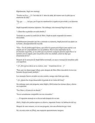 Rápidamente, llegó otro mensaje.
"Escrito en él es .... [3: Una niña de 11 años de edad, del mismo sexo le pide que se
enamoran de ella]"
"Gu, gu ~ ....... Así que, por lo que no mantenerla te regaña un pervertido y un demonio
...."
Steph respondió mientras espasmos. Sin embargo, otro mensaje llegó de nuevo.
"- [Describa su pérdida con todo detalle.]"
Teniendo en cuenta la condición de Shiro, Steph no pudo responder de manera
descuidada.
Probablemente pensando que iba a estimular su memoria, Steph presionó sus dedos en
la frente y desesperadamente recordó.
"Guu ~ Era de piedra-papel-tijeras, que utilizó la guerra psicológica para aspirar a un
empate por mí sorprendiendo con sus palabras. Pero lo más importante fue la
[Contenido requerida], se me pidió que no promete cualquier petición específica si se
terminó con un empate, pero tan pronto como me estafado, usted me dijo que
[Enamórate de ti] ".
Después de la narración de Steph había terminado, un nuevo mensaje de inmediato salió
a la superficie.
"- [5: ¿Por qué no decía ser su esclavo, sino「 Enamórate de mí 」]"
"Para, que me dejara pagar tributo, pero después de Shiro Shiro descubrió el error era
bastante decepcionado también."
Los mensajes fueron enviados en esta ocasión, aunque más lento que antes.
"- [6: ¿Quién fue el que desacreditó el partido de la Unión del Este]"
Sin embargo, para esta pregunta, tanto Steph y Jibril tenían las mismas ideas y dieron
sus respuestas.
"Fue Shiro y el tema de mi abuelo."
"Esa es actualmente compatible con mis recuerdos."
..... El siguiente mensaje no se ha enviado después de un rato.
Jibril y Steph sólo podían esperar en silencio, impotente frente a la habitación del rey.
Después de unos minutos, no era una pregunta, sino una afirmación que viene.
No, era más como un [Plea], una respuesta aparentemente inseguro.
 