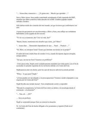 "..... Izuna-chan, renunciar a .... ¿Te gusta esta ... Mucho que aprender ...."
Sora y Shiro rieron. Sora estaba controlando actualmente el lado izquierdo del DSP,
mientras que Shiro controla el lado derecho de la DSP. Estaban jugando usando
métodos extraños.
Sólo habían traído dos consolas del otro mundo, así que tuvieron que conformarse con
esto.
A pesar de que parecía ser una desventaja, a Shiro y Sora, esto refleja sus verdaderas
habilidades como jugador de dos-en-uno.
"Yo no voy a renunciar, des! Una vez más, des!"
"Bueno, bueno, mantienen esos desafíos que viene, ¿no? Shiro."
"... Izuna-chan .... Demasiado dependiente de ojos .... Need .... Predecir ...."
"Oi, Shiro, no estropear Izuna! Tienes que dominar esa técnica en su propio!"
El salón del trono estaba lleno de sonidos vivos, cuando de repente alguien arrojada,
aunque pánico.
"Así que, tan tan tan Sora! Tenemos un problema!"
- Estos pocos días, Steph corrió cuidadosamente mandados por todas partes con el fin de
acomodar el aumento repentino de los territorios debido a la Unión del Este.
Steph parecía estar sin aliento, pero los ojos de Sora no salió de la consola portátil.
"Whoa ~ lo que pasó? Steph."
"¿Cómo puedes ser tan relajado y sin preocupaciones? Estamos siendo empujados a una
esquina por la Unión del Este!"
Steph llevaba una mirada inusual - Sora simplemente sonrió y respondió:
"Durante la competencia, la Unión del Este retiró su talento y la tecnología desde el
continente - a la derecha?"
".... Nuu, ah .... ¿Eh?"
.... Sora era perfecto.
Steph se sorprendió porque Sora ya conocía la situación.
Sí - la Unión del Este de hecho obligado a los juramentos y repartió [Todo en el
continente].
 