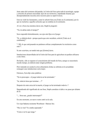 Justo antes del comienzo del partido, la Unión del Este quita toda la tecnología, equipo
y artículos de primera necesidad, lejos de sus territorios, impidiendo Imanity que
desesperadamente necesita estos recursos para su supervivencia.
Esto no violó los Juramentos, como lo solicitó Sora era [Todo en el continente], por lo
que no incluiría a aquellos artículos que no estaban en el continente.
Al ver a Sora risa mientras decía esto, Steph le preguntó:
"Tú, tú sabías todo el tiempo?"
Sora respondió distraídamente, sus ojos aún fijos en el juego:
"Sí, ¿o debería decir - porque quería que esto sucediera, solicité [Todo en el
continente]."
"- Wh, lo que está pasando no podemos utilizar completamente los territorios como
este?".
Si esto ocurriera, no tendrá más que [Gotten] tierra.
Instalaciones desarrolladas de la Unión del Este para la agricultura no podían utilizarse
a este ritmo.
De hecho, sólo se requiere el conocimiento del mundo de Sora, aunque se necesitaría
mucho tiempo, no debería tener ningún problema.
Pero teniendo en cuenta la crisis alimentaria elchea se enfrenta en la actualidad,
conseguir esas instalaciones sería mejor.
Entonces, Sora dijo estas palabras:
"No te preocupes - el juego todavía no ha terminado."
"Ja, todavía tiene que terminar ....?"
Después de estar cerca de la muerte, el juego no ha terminado todavía -?
Dependiendo del significado de esa frase, Steph considera si debe o no pasar por delante
de él.
".... Sora-san, ¿puedo interrumpir?"
En este momento, un nuevo rostro entró en la sala.
Un viejo hakama resistente Werebeast - Hatsuse Ino.
"Oh, le vino? Yo estaba esperando."
"Como si sé lo que tengo."
 