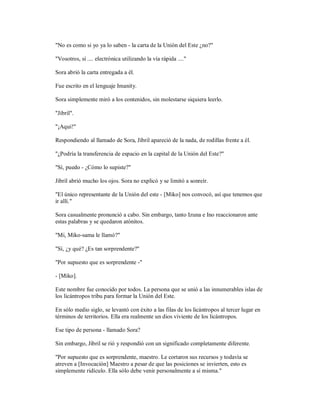 "No es como si yo ya lo saben - la carta de la Unión del Este ¿no?"
"Vosotros, sí .... electrónica utilizando la vía rápida ...."
Sora abrió la carta entregada a él.
Fue escrito en el lenguaje Imanity.
Sora simplemente miró a los contenidos, sin molestarse siquiera leerlo.
"Jibril".
"¡Aquí!"
Respondiendo al llamado de Sora, Jibril apareció de la nada, de rodillas frente a él.
"¿Podría la transferencia de espacio en la capital de la Unión del Este?"
"Sí, puedo - ¿Cómo lo supiste?"
Jibril abrió mucho los ojos. Sora no explicó y se limitó a sonreír.
"El único representante de la Unión del este - [Miko] nos convocó, así que tenemos que
ir allí."
Sora casualmente pronunció a cabo. Sin embargo, tanto Izuna e Ino reaccionaron ante
estas palabras y se quedaron atónitos.
"Mi, Miko-sama le llamó?"
"Sí, ¿y qué? ¿Es tan sorprendente?"
"Por supuesto que es sorprendente -"
- [Miko].
Este nombre fue conocido por todos. La persona que se unió a las innumerables islas de
los licántropos tribu para formar la Unión del Este.
En sólo medio siglo, se levantó con éxito a las filas de los licántropos al tercer lugar en
términos de territorios. Ella era realmente un dios viviente de los licántropos.
Ese tipo de persona - llamado Sora?
Sin embargo, Jibril se rió y respondió con un significado completamente diferente.
"Por supuesto que es sorprendente, maestro. Le cortaron sus recursos y todavía se
atreven a [Invocación] Maestro a pesar de que las posiciones se invierten, esto es
simplemente ridículo. Ella sólo debe venir personalmente a sí misma."
 