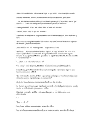 Jibril sonrió dulcemente mientras se lo diga, lo que llevó a Izuna e Ino para mirarla.
Para los licántropos, ella era probablemente ese tipo de existencia, pero Sora -
. "No, Jibril Probablemente sabía que usted tenía, por lo que [Convocado] nos Lo que
significa -.. Existe una emergencia que requiere mi presencia inmediata"
Sora dijo mientras se reía. Ino vaciló antes de decir una vez más:
"- Usted parece saber lo que está pasando."
Sora sonrió en respuesta. Recogiendo Shiro que estaba en su regazo, Sora se levantó y
dijo:
"Está bien, lo que agarrarse Jibril, nos estamos moviendo hacia fuera Vamos al paraíso
en la tierra - ¡Kemonomimi tierra"
Jibril extendió sus alas para responder a las palabras de Sora.
"Entonces -.. Porque es una transferencia espacial de larga distancia, por favor no lo
dejes ir y abróchense los cinturones de seguridad también, si usted siente alguna
molestia física, aparte de Masters, quitándose su ropa lo detendría Ah, Masters shouldn
't vacilan también - "
".... Jibril, ya es suficiente, vamos a ir."
Con los ojos como de cristal, Jibril leyó el conocimiento de la tableta de Sora.
Sin embargo, probablemente debido a que Sora no podía esperar para llegar al reino
Kemonomimi, instó a Jibril.
"Lo siento mucho, maestro. Debido a que este es un tiempo de transferencia de espacio
distancia, necesito algo de tiempo de preparación."
Jibril dijo tranquilamente mientras extendiendo sus alas abiertas.
La abertura geométrica recogió significativamente la velocidad y girar mientras sus alas
emiten un brillo tenue y comenzaron a brillar.
El paisaje comenzó a temblar - entonces, el espacio se convirtió poco a poco
distorsionada.
"-"
"Esto es - ah ...!"
Ino y Izuna utilizan sus manos para taparse los oídos.
Los seres humanos que no pudieron detectar magia, sentirían la presión del aire de
 
