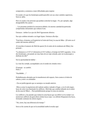 compresión y comienza a tener dificultades para respirar.
En cuanto a lo que los licántropos podría percibir con sus cinco sentidos superiores,
Sora no sabía.
Pero en cuanto a las personas que podían controlar la magia - Fii, por ejemplo, algo
desagradable iba a pasar -
... Los presentes perdería la conciencia debido a la enorme cantidad de partículas
comprimidas elementales que rodean el aire.
Entonces - ámbar-Los ojos de Jibril ligeramente abiertos.
Sus ojos estaban mirando a un lugar lejano. Entonces ella dijo:
"Está bien, el destino es [Capital de la Unión del Este], la casa de Miko - [El atrio en el
centro del enorme edificio]."
Al escuchar el anuncio de Jibril de querer [Ir al centro de la residencia de Miko], Ino
protestó -
"La distancia es 4.527,21 kilometros (2.813 millas), el tiempo de 0,023 segundos. A los
dos licántropos, esto puede ser muy lejos de un viaje cómodo, pero no te preocupes y
disfrutar de ella?"
Sin la oportunidad de hablar -
La vista fue cortado, acompañados con el sonido de cristales rotos -
El paisaje - se cambió.
Parte 2
"Ouchhhhh ...."
Probablemente afectados por la transferencia del espacio, Sora contuvo el dolor de
cabeza y miró a su alrededor.
- Era un jardín japonés que se asemeja a su mundo anterior.
-Mira a-como la arquitectura del sudeste asiático rodeado el lugar, y en el cielo negro,
luces de color rosa iluminado los edificios. Jibril dijo que estaban saltando en el centro
de [la casa de Miko] ... Pero probablemente porque la zona era enorme.
Los edificios y las paredes que rodean la zona hacen que sea difícil ver la ciudad. Los
numerosos edificios de gran altura emiten luces rojas. Los árboles bloquearon las luces,
formando contraste de colores negros.
"Ah, cierto, hay una diferencia de tiempo."
Sora se dio cuenta de que en la actualidad estaba la noche aquí.
 