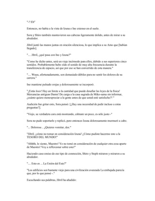 "-? Eh"
Entonces, no había a la vista de Izuna e Ino extenso en el suelo.
Sora y Shiro también mantuvieron sus cabezas ligeramente dolido, antes de mirar a su
alrededor.
Jibril juntó las manos juntas en oración silenciosa, lo que implica a su Amo que [habían
llegado].
".... Jibril, ¿qué pasa con Ino y Izuna?"
"Como he dicho antes, será un viaje incómodo para ellos, debido a sus superiores cinco
sentidos. Probablemente hubo oído el sonido de muy alta frecuencia durante la
transferencia de espacio, así que por eso se han convertido de esta manera."
".... Wuuu, afortunadamente, son demasiado débiles para no sentir los dolores de su
carrera."
Ino mantiene pulsado orejas y dolorosamente se incorporó.
"¿Estás loco! Hay un límite a la cantidad que puede desafiar las leyes de la física!
Mercancías antiguas Damn! De carga a la casa sagrada de Miko-sama sin informar,
¿cuánto quiere menospreciar a la gente antes de que usted esté satisfecho?! "
Audición Ino gritar esto, Sora pensó: [¿Hay una necesidad de pedir incluso a estas
preguntas?].
"Viejo, su verdadera cara está mostrando, cálmate un poco, es sólo justo -"
Sora no pudo soportarlo y replicó, pero entonces Izuna dolorosamente murmuró a cabo.
"... Dolorosa .. ¿Quieres vomitar, des."
"Jibril, ¿cómo no tomar en consideración Izuna! ¿Cómo pudiste hacerme esto a la
TESORO DEL MUNDO!"
"Ahhhh, lo siento, Maestro! Yo no tomé en consideración de cualquier otra cosa aparte
de Maestro! Voy a reflexionar sobre esto!"
Haciendo caso omiso de ese tipo de conmoción, Shiro y Steph miraron y miraron a su
alrededor.
".... Esto es ... La Unión del Este?"
"Los edificios son bastante viejo para una civilización avanzada La embajada parecía
que, por lo que pensé -."
Escuchando sus palabras, Jibril ha añadido:
 