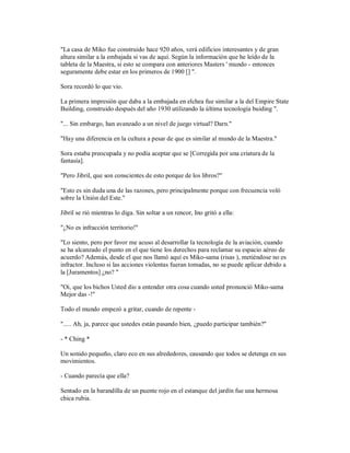 "La casa de Miko fue construido hace 920 años, verá edificios interesantes y de gran
altura similar a la embajada si vas de aquí. Según la información que he leído de la
tableta de la Maestra, si esto se compara con anteriores Masters ' mundo - entonces
seguramente debe estar en los primeros de 1900 [] ".
Sora recordó lo que vio.
La primera impresión que daba a la embajada en elchea fue similar a la del Empire State
Building, construido después del año 1930 utilizando la última tecnología buiding ".
"... Sin embargo, han avanzado a un nivel de juego virtual? Darn."
"Hay una diferencia en la cultura a pesar de que es similar al mundo de la Maestra."
Sora estaba preocupada y no podía aceptar que se [Corregida por una criatura de la
fantasía].
"Pero Jibril, que son conscientes de esto porque de los libros?"
"Esto es sin duda una de las razones, pero principalmente porque con frecuencia voló
sobre la Unión del Este."
Jibril se rió mientras lo diga. Sin soltar a un rencor, Ino gritó a ella:
"¿No es infracción territorio!"
"Lo siento, pero por favor me acuso al desarrollar la tecnología de la aviación, cuando
se ha alcanzado el punto en el que tiene los derechos para reclamar su espacio aéreo de
acuerdo? Además, desde el que nos llamó aquí es Miko-sama (risas ), metiéndose no es
infractor. Incluso si las acciones violentas fueran tomadas, no se puede aplicar debido a
la [Juramentos] ¿no? "
"Oi, que los bichos Usted dio a entender otra cosa cuando usted pronunció Miko-sama
Mejor das -!"
Todo el mundo empezó a gritar, cuando de repente -
"..... Ah, ja, parece que ustedes están pasando bien, ¿puedo participar también?"
- * Ching *
Un sonido pequeño, claro eco en sus alrededores, causando que todos se detenga en sus
movimientos.
- Cuando parecía que ella?
Sentado en la barandilla de un puente rojo en el estanque del jardín fue una hermosa
chica rubia.
 