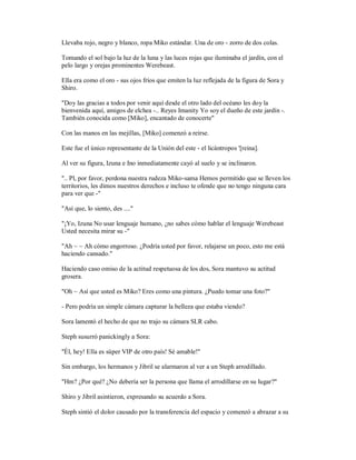 Llevaba rojo, negro y blanco, ropa Miko estándar. Una de oro - zorro de dos colas.
Tomando el sol bajo la luz de la luna y las luces rojas que iluminaba el jardín, con el
pelo largo y orejas prominentes Werebeast.
Ella era como el oro - sus ojos fríos que emiten la luz reflejada de la figura de Sora y
Shiro.
"Doy las gracias a todos por venir aquí desde el otro lado del océano les doy la
bienvenida aquí, amigos de elchea -.. Reyes Imanity Yo soy el dueño de este jardín -.
También conocida como [Miko], encantado de conocerte"
Con las manos en las mejillas, [Miko] comenzó a reírse.
Este fue el único representante de la Unión del este - el licántropos '[reina].
Al ver su figura, Izuna e Ino inmediatamente cayó al suelo y se inclinaron.
".. Pl, por favor, perdona nuestra rudeza Miko-sama Hemos permitido que se lleven los
territorios, les dimos nuestros derechos e incluso te ofende que no tengo ninguna cara
para ver que -"
"Así que, lo siento, des ...."
"¡Yo, Izuna No usar lenguaje humano, ¿no sabes cómo hablar el lenguaje Werebeast
Usted necesita mirar su -"
"Ah ~ ~ Ah cómo engorroso. ¿Podría usted por favor, relajarse un poco, esto me está
haciendo cansado."
Haciendo caso omiso de la actitud respetuosa de los dos, Sora mantuvo su actitud
grosera.
"Oh ~ Así que usted es Miko? Eres como una pintura. ¿Puedo tomar una foto?"
- Pero podría un simple cámara capturar la belleza que estaba viendo?
Sora lamentó el hecho de que no trajo su cámara SLR cabo.
Steph susurró panickingly a Sora:
"Él, hey! Ella es súper VIP de otro país! Sé amable!"
Sin embargo, los hermanos y Jibril se alarmaron al ver a un Steph arrodillado.
"Hm? ¿Por qué? ¿No debería ser la persona que llama el arrodillarse en su lugar?"
Shiro y Jibril asintieron, expresando su acuerdo a Sora.
Steph sintió el dolor causado por la transferencia del espacio y comenzó a abrazar a su
 
