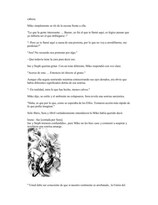 cabeza.
Miko simplemente se rió de la escena frente a ella.
"Lo que la gente interesante .... Bueno, yo fui el que te llamó aquí, es lógico pensar que
yo debería ser el que doblegarse -"
"- Pero yo te llamé aquí a causa de una protesta, por lo que no voy a arrodillarme, me
perdonas?"
"Ara? No recuerdo nos protestar por algo."
- Que todavía tiene la cara para decir eso.
Ino y Steph querían gritar. Con un tono diferente, Miko respondió con voz clara:
"Acerca de esto .... Entonces iré directo al grano."
Aunque ella seguía sonriendo mientras entrecerrando sus ojos dorados, era obvio que
había diferentes significados detrás de esa sonrisa.
"- En realidad, mira lo que has hecho, monos calvos."
Miko dijo, su estilo y el ambiente no colapsaron. Sora revela una sonrisa sarcástica.
"Haha, es que por lo que, como se esperaba de los Elfos. Tomaron acción más rápido de
lo que podía imaginar."
Sólo Shiro, Sora y Jibril verdaderamente entendieron lo Miko había querido decir.
Izuna - fue [contada por Sora].
Ino y Steph miraron confundidos , pero Miko no les hizo caso y comenzó a suspirar y
revelaron una sonrisa amarga .
" Usted debe ser consciente de que si nuestro continente es arrebatada , la Unión del
 