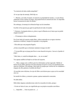 "La memoria de todos estaba aniquilado."
Al ver que tipo de mensaje, Jibril dijo en:
"... Maestro, con todo el respeto, la memoria es propiedad de muchos, y si esto [Sora]
realmente lo hizo realizar un juego, sólo puede borrar la memoria de uno. Es imposible
borrar la memoria de todos los demás."
Sin embargo, el mensaje de refutación llegó casi de inmediato.
Escribió: [Una apuesta que ganó la aprobación de todo el mundo]
"- Entonces, la pregunta ahora es ¿cómo es que la Maestra era el único que no perdió
ningún recuerdo."
.... El mensaje se detuvo abruptamente.
En el otro lado de la puerta estaba Shiro, cabeza enterrada en su regazo mientras
mantiene su teléfono, incapaz de responder a esa pregunta.
- Ella sabía que esta pregunta llegaría.
¿Cómo era posible que su hermano mantener el juego sin ella?
- Y era posible que un juego para llevar a una situación tan grave. Aun así, al perder el
juego -
"Ahh, hmm, sí, usted ha trabajado duro .... no, no es nada."
Voz apenas audible de Steph se oía fuera de la puerta.
"..... Shiro, aunque esto es difícil, pero los informantes ya han regresado. Debido al
hecho de que [Shiro apuesta en la pieza humana sin previo aviso], las manifestaciones
masivas continúan. Sin embargo, entre todos los quejas que vinieron de los ciudadanos -
ninguno de ellos gritaron el nombre de [Sora] ".
Al escuchar estos informes, los ojos de Shiro convirtieron poco a poco en la oscuridad
otra vez.
Se mordió los labios y comenzó a pensar, apenas mantenerlo consciente.
No debe haber.
Debe haber algunas contradicciones entre los recuerdos de todos, porque -
- Si esto no fuera el caso, eso significaba que sus propios recuerdos eran falsos.
(..... Imposible ..... Esto no puede ser .....)
 